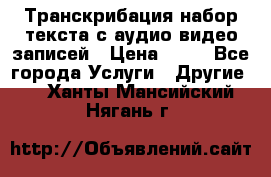 Транскрибация/набор текста с аудио,видео записей › Цена ­ 15 - Все города Услуги » Другие   . Ханты-Мансийский,Нягань г.